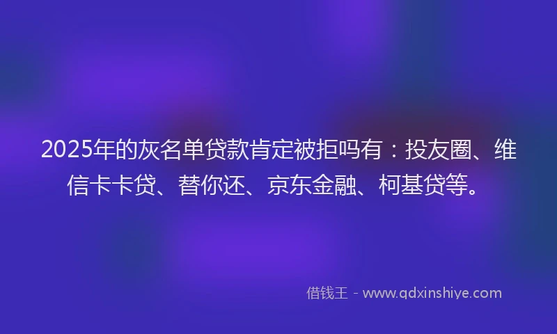 2025年的灰名单贷款肯定被拒吗有：投友圈、维信卡卡贷、替你还、京东金融、柯基贷等。