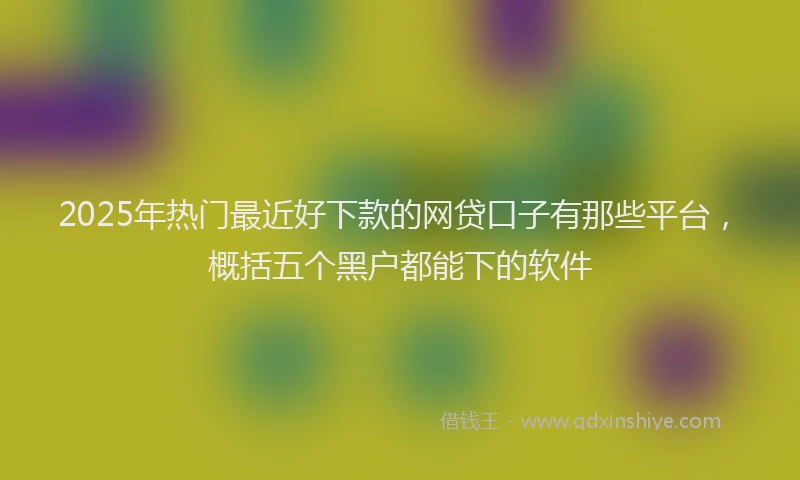 2025年热门最近好下款的网贷口子有那些平台，概括五个黑户都能下的软件
