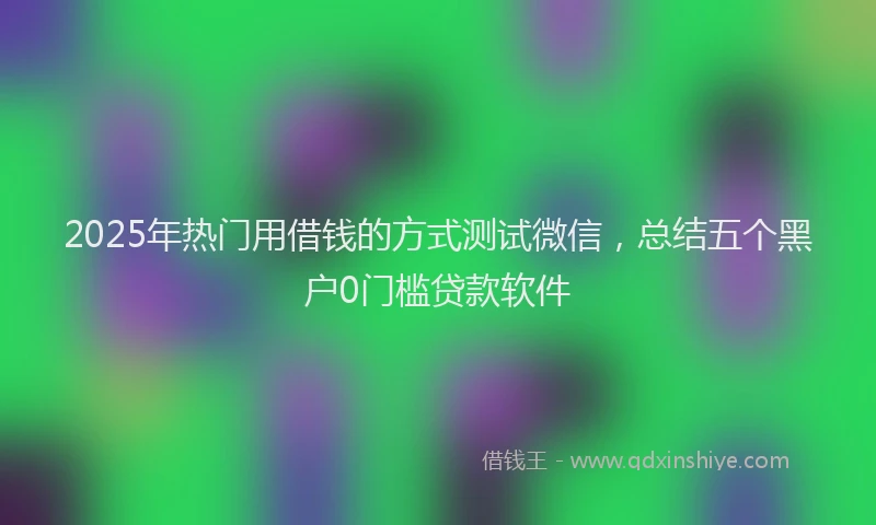 2025年热门用借钱的方式测试微信，总结五个黑户0门槛贷款软件