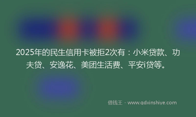 2025年的民生信用卡被拒2次有：小米贷款、功夫贷、安逸花、美团生活费、平安i贷等。
