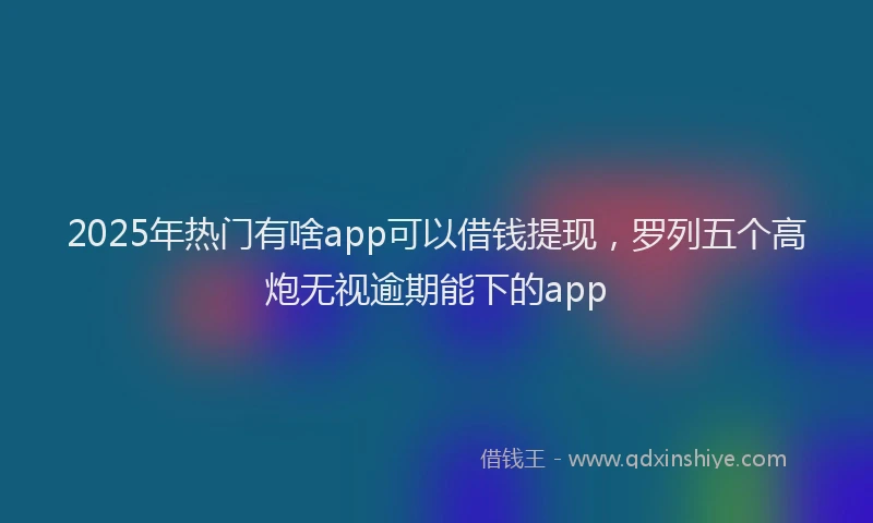 2025年热门有啥app可以借钱提现，罗列五个高炮无视逾期能下的app