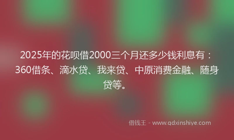 2025年的花呗借2000三个月还多少钱利息有：360借条、滴水贷、我来贷、中原消费金融、随身贷等。