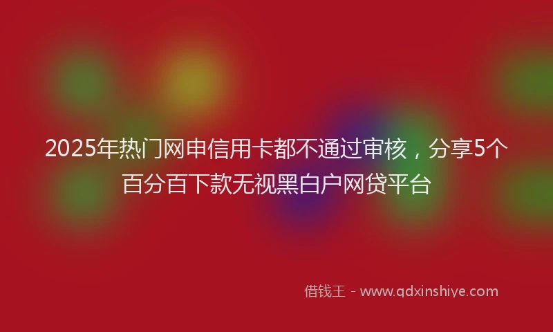 2025年热门网申信用卡都不通过审核，分享5个百分百下款无视黑白户网贷平台