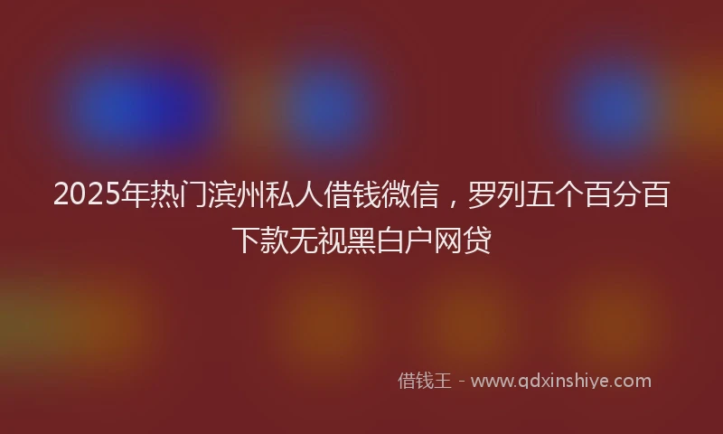 2025年热门滨州私人借钱微信，罗列五个百分百下款无视黑白户网贷