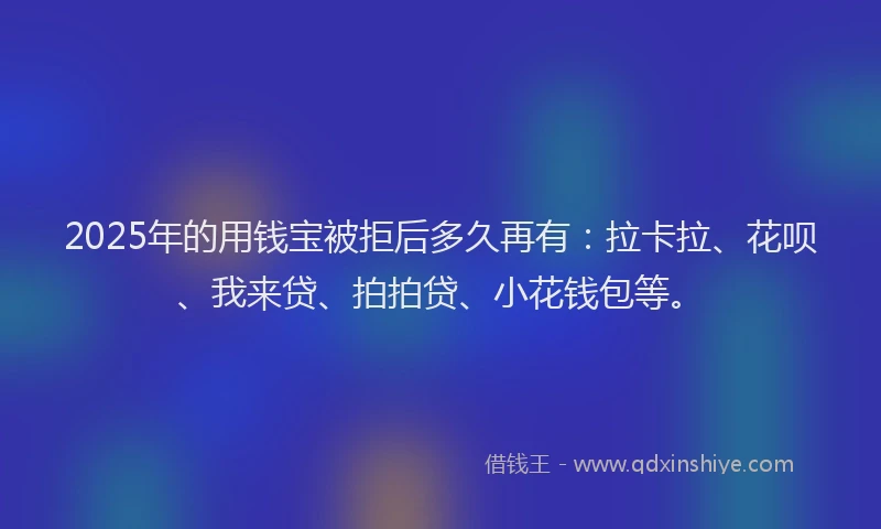 2025年的用钱宝被拒后多久再有：拉卡拉、花呗、我来贷、拍拍贷、小花钱包等。