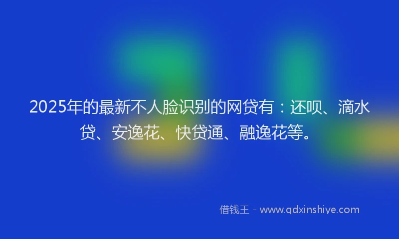 2025年的最新不人脸识别的网贷有：还呗、滴水贷、安逸花、快贷通、融逸花等。