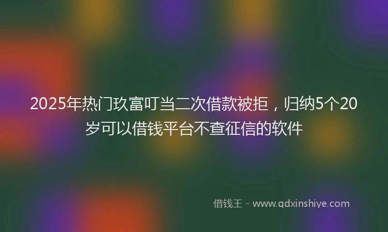 2025年热门玖富叮当二次借款被拒，归纳5个20岁可以借钱平台不查征信的软件