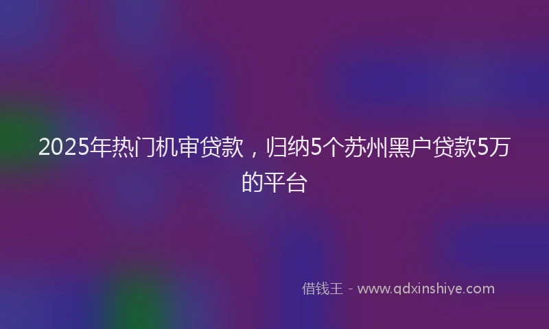 2025年热门机审贷款，归纳5个苏州黑户贷款5万的平台