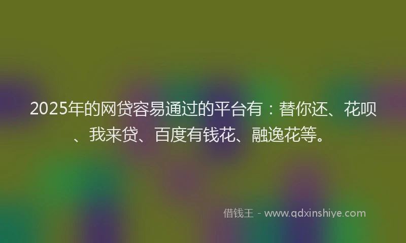 2025年的网贷容易通过的平台有：替你还、花呗、我来贷、百度有钱花、融逸花等。