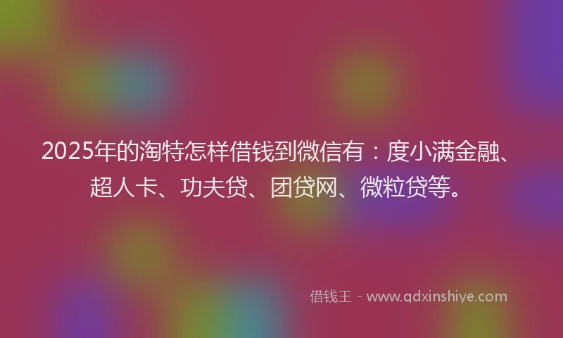 2025年的淘特怎样借钱到微信有：度小满金融、超人卡、功夫贷、团贷网、微粒贷等。