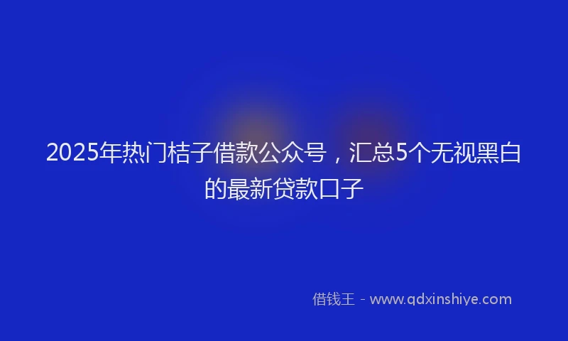 2025年热门桔子借款公众号，汇总5个无视黑白的最新贷款口子