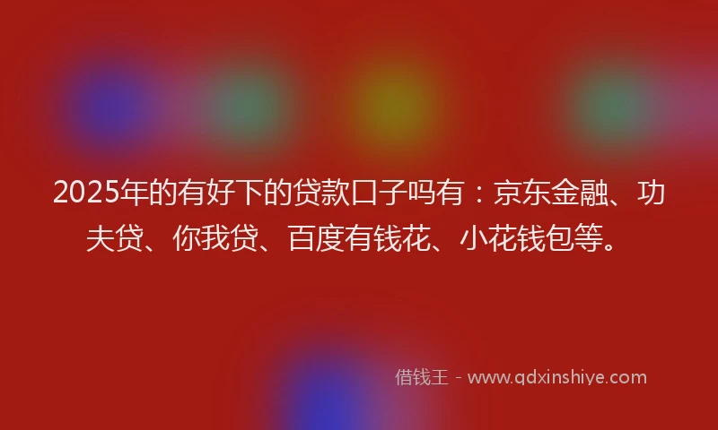 2025年的有好下的贷款口子吗有：京东金融、功夫贷、你我贷、百度有钱花、小花钱包等。