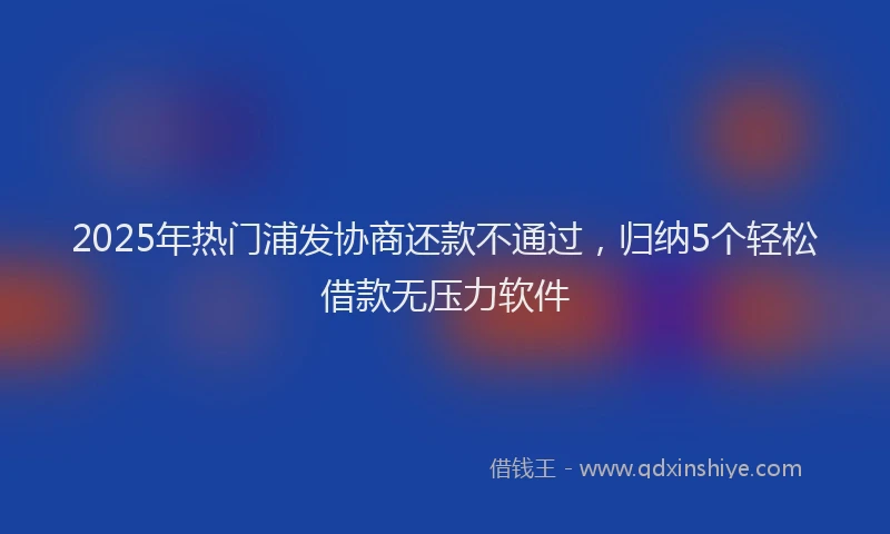 2025年热门浦发协商还款不通过，归纳5个轻松借款无压力软件