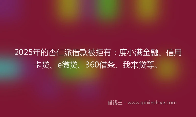 2025年的杏仁派借款被拒有：度小满金融、信用卡贷、e微贷、360借条、我来贷等。