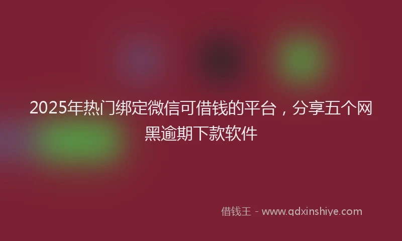 2025年热门绑定微信可借钱的平台，分享五个网黑逾期下款软件