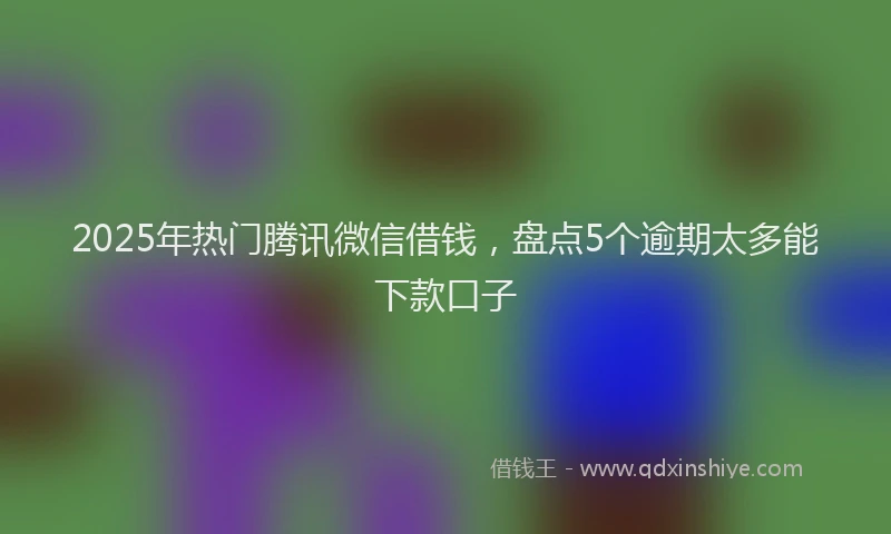 2025年热门腾讯微信借钱，盘点5个逾期太多能下款口子