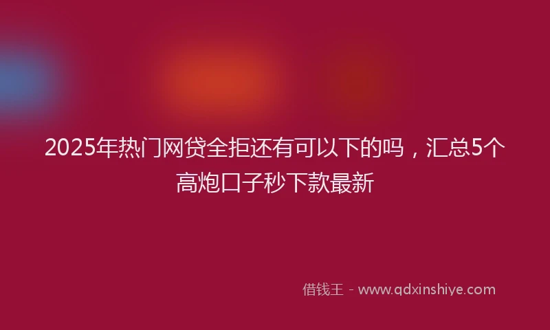2025年热门网贷全拒还有可以下的吗，汇总5个高炮口子秒下款最新