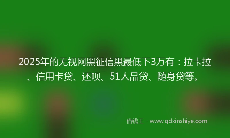 2025年的无视网黑征信黑最低下3万有：拉卡拉、信用卡贷、还呗、51人品贷、随身贷等。