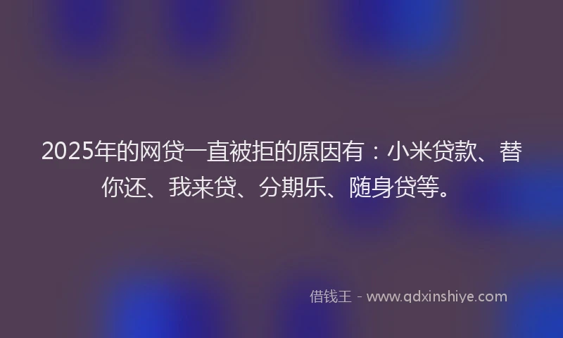 2025年的网贷一直被拒的原因有：小米贷款、替你还、我来贷、分期乐、随身贷等。