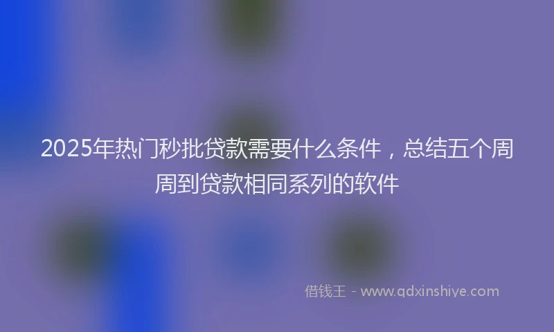 2025年热门秒批贷款需要什么条件，总结五个周周到贷款相同系列的软件
