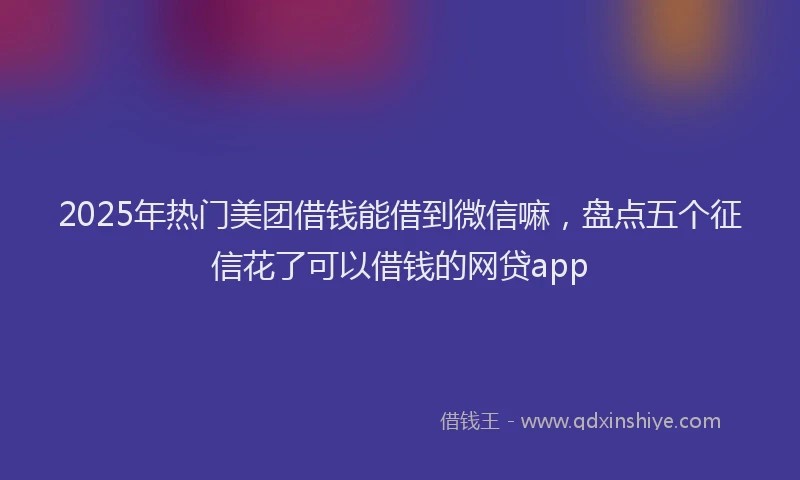 2025年热门美团借钱能借到微信嘛，盘点五个征信花了可以借钱的网贷app