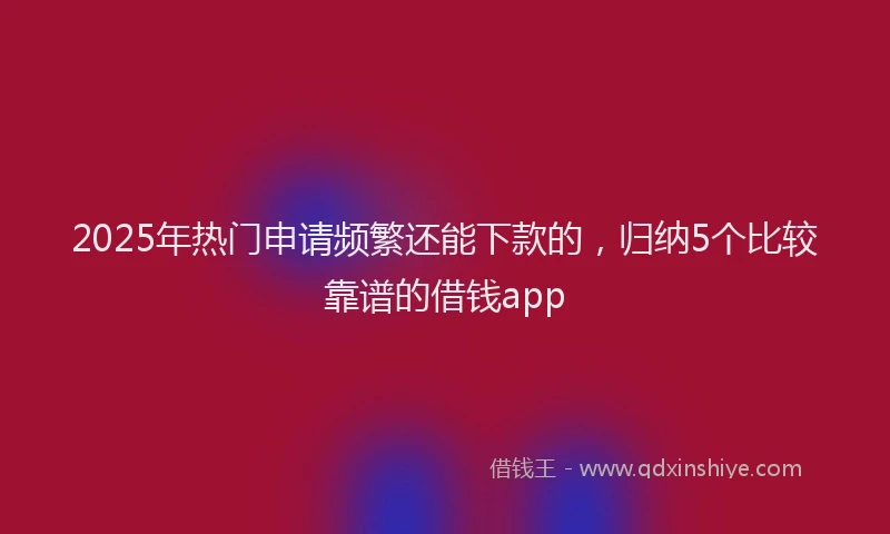 2025年热门申请频繁还能下款的，归纳5个比较靠谱的借钱app