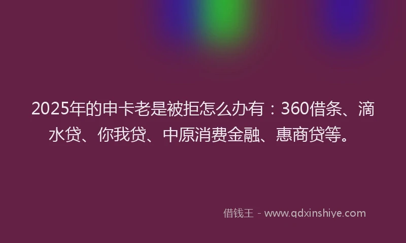 2025年的申卡老是被拒怎么办有：360借条、滴水贷、你我贷、中原消费金融、惠商贷等。