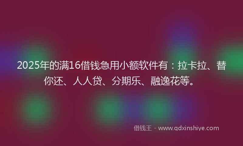 2025年的满16借钱急用小额软件有：拉卡拉、替你还、人人贷、分期乐、融逸花等。