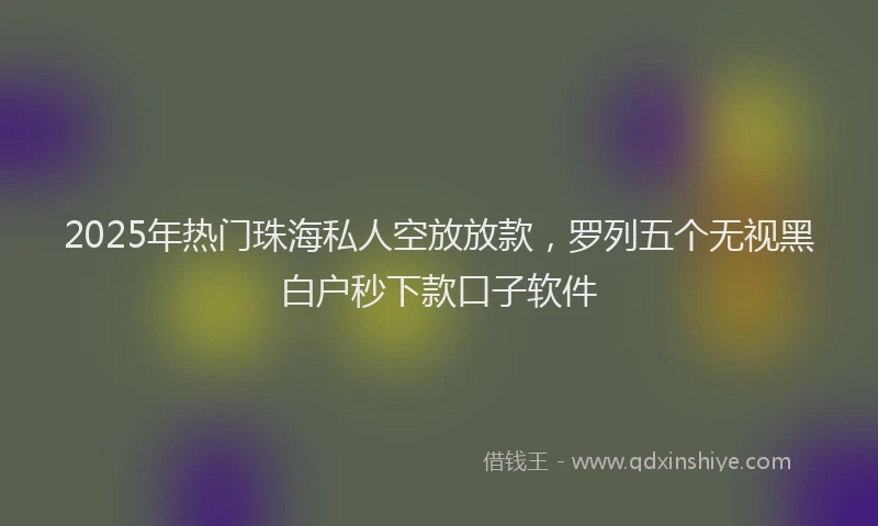 2025年热门珠海私人空放放款，罗列五个无视黑白户秒下款口子软件