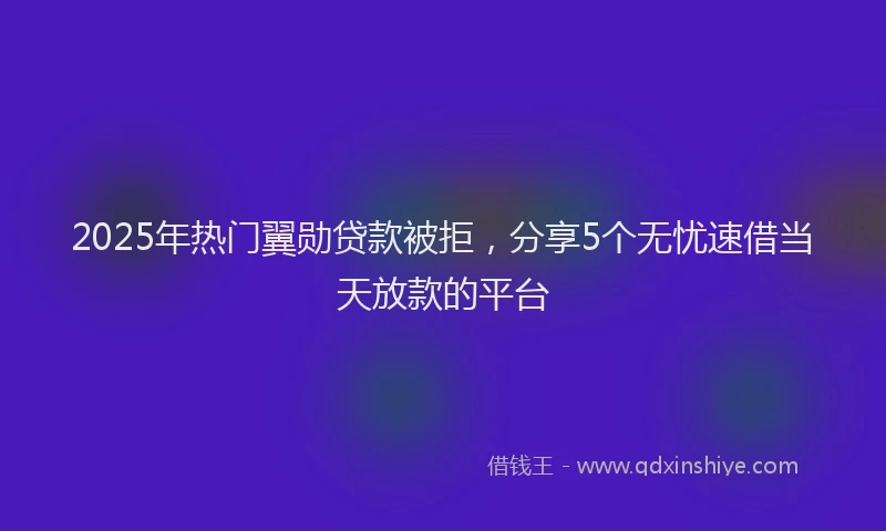 2025年热门翼勋贷款被拒，分享5个无忧速借当天放款的平台