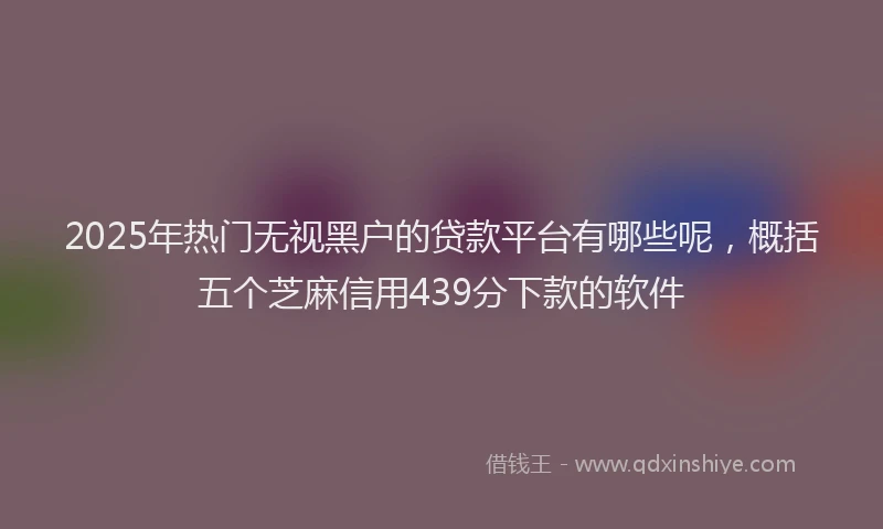 2025年热门无视黑户的贷款平台有哪些呢，概括五个芝麻信用439分下款的软件