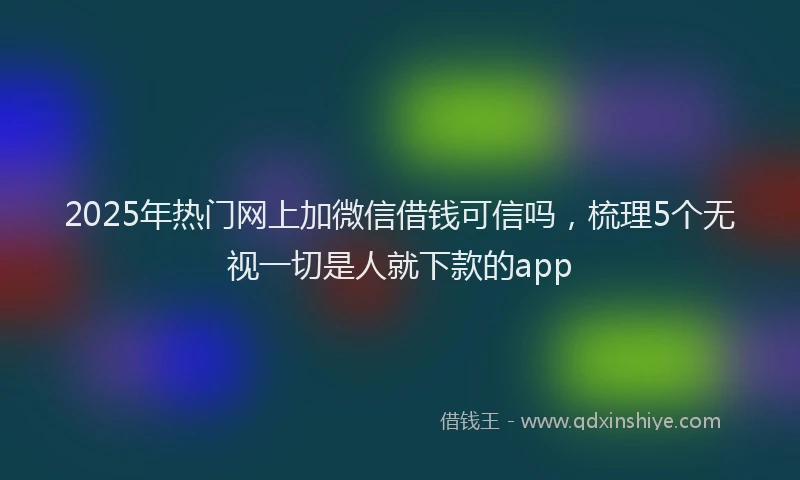 2025年热门网上加微信借钱可信吗，梳理5个无视一切是人就下款的app
