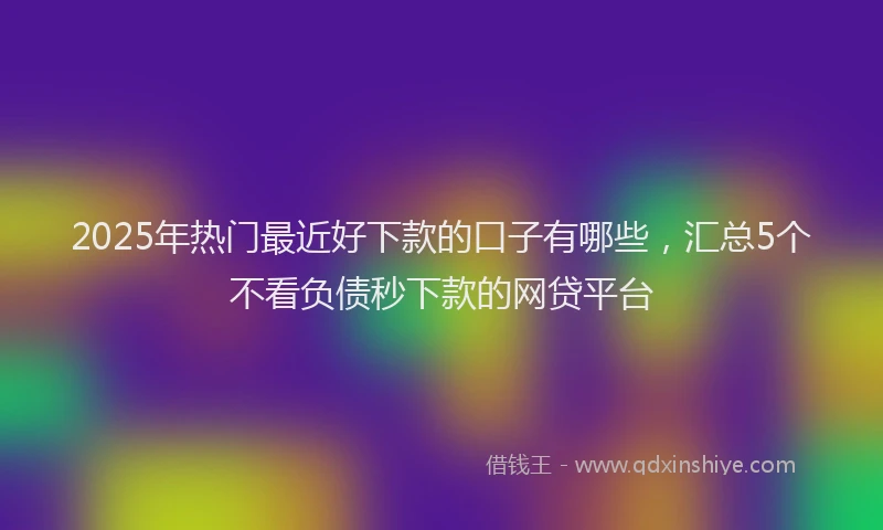 2025年热门最近好下款的口子有哪些，汇总5个不看负债秒下款的网贷平台