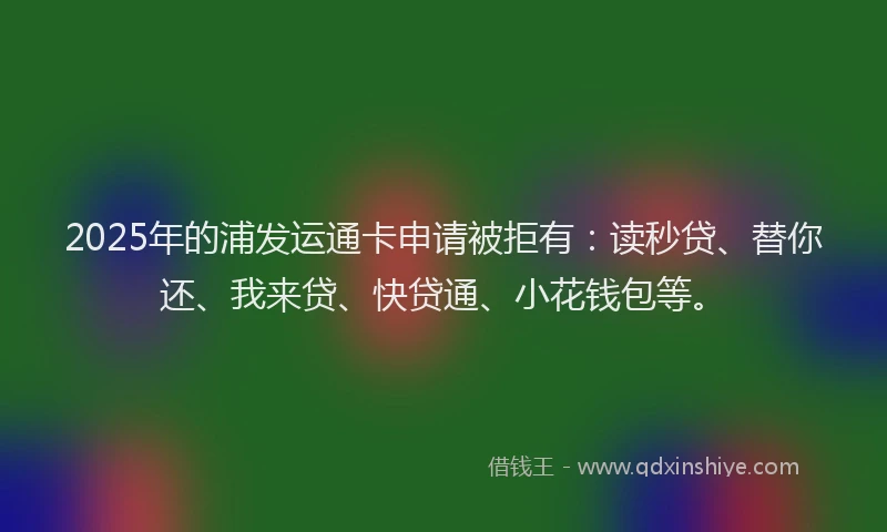 2025年的浦发运通卡申请被拒有：读秒贷、替你还、我来贷、快贷通、小花钱包等。