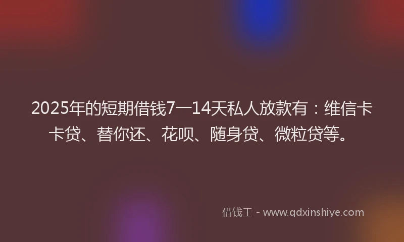 2025年的短期借钱7一14天私人放款有：维信卡卡贷、替你还、花呗、随身贷、微粒贷等。