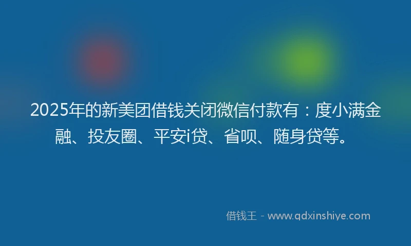 2025年的新美团借钱关闭微信付款有：度小满金融、投友圈、平安i贷、省呗、随身贷等。