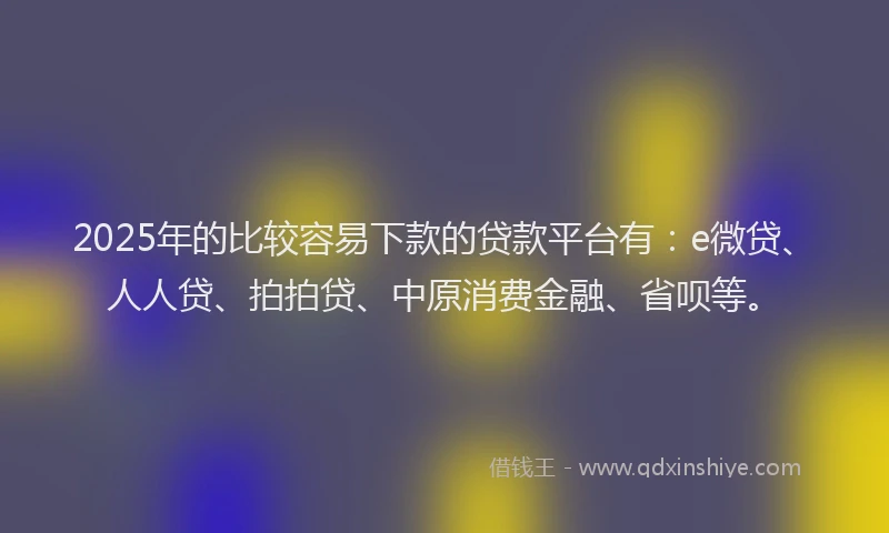 2025年的比较容易下款的贷款平台有：e微贷、人人贷、拍拍贷、中原消费金融、省呗等。
