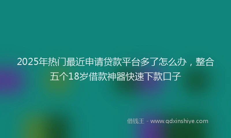 2025年热门最近申请贷款平台多了怎么办，整合五个18岁借款神器快速下款口子