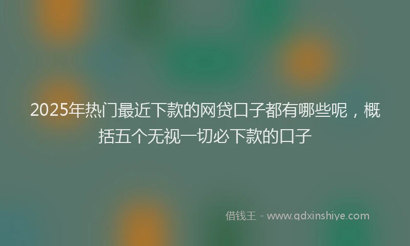 2025年热门最近下款的网贷口子都有哪些呢，概括五个无视一切必下款的口子