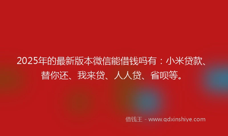 2025年的最新版本微信能借钱吗有：小米贷款、替你还、我来贷、人人贷、省呗等。