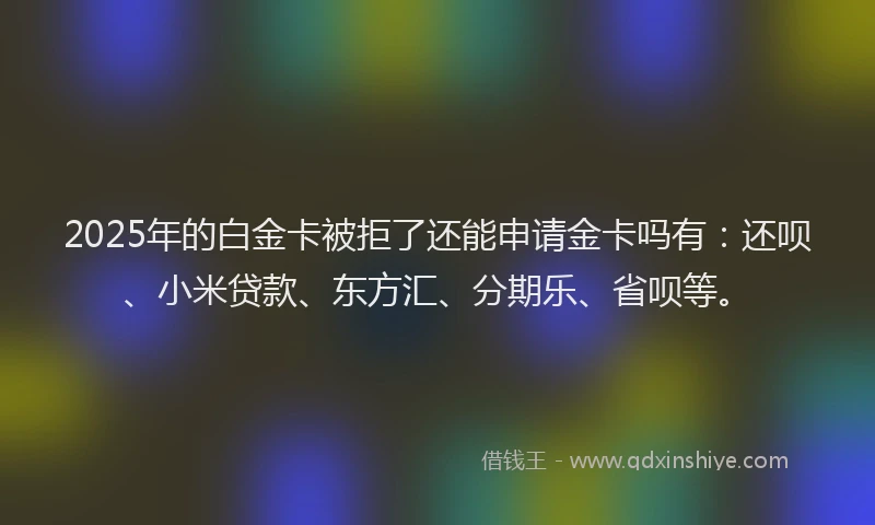 2025年的白金卡被拒了还能申请金卡吗有：还呗、小米贷款、东方汇、分期乐、省呗等。