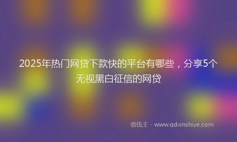 2025年热门网贷下款快的平台有哪些，分享5个无视黑白征信的网贷