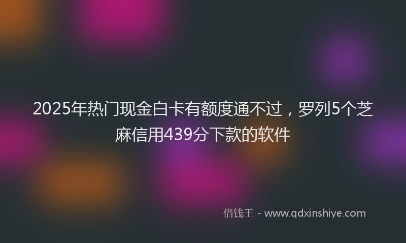 2025年热门现金白卡有额度通不过，罗列5个芝麻信用439分下款的软件