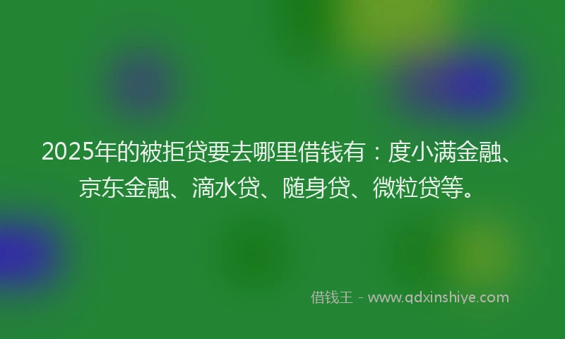 2025年的被拒贷要去哪里借钱有：度小满金融、京东金融、滴水贷、随身贷、微粒贷等。