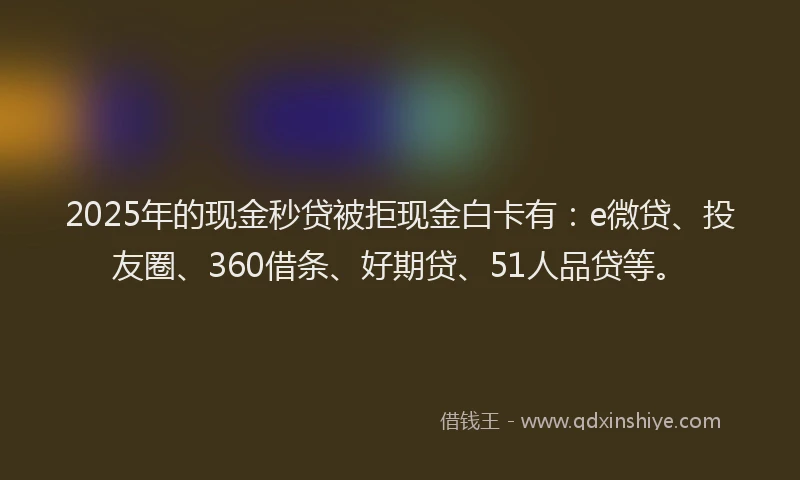 2025年的现金秒贷被拒现金白卡有：e微贷、投友圈、360借条、好期贷、51人品贷等。