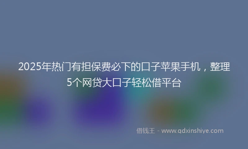 2025年热门有担保费必下的口子苹果手机，整理5个网贷大口子轻松借平台