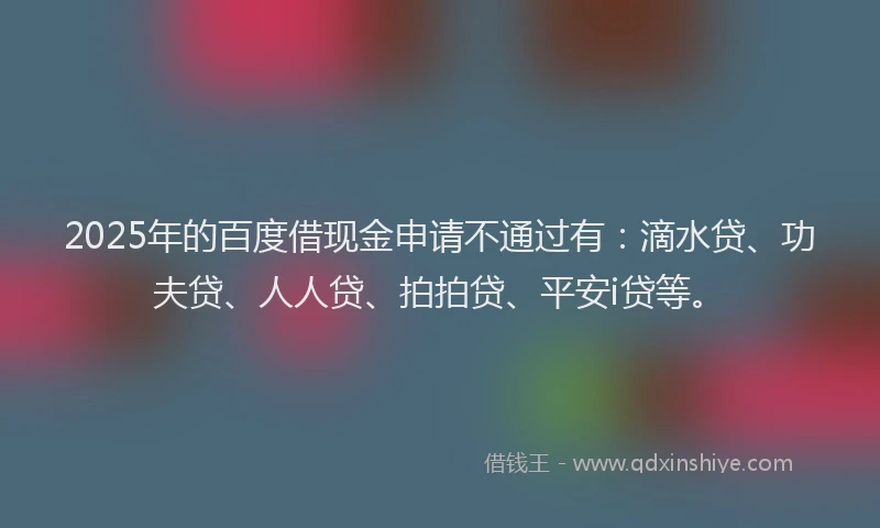 2025年的百度借现金申请不通过有：滴水贷、功夫贷、人人贷、拍拍贷、平安i贷等。