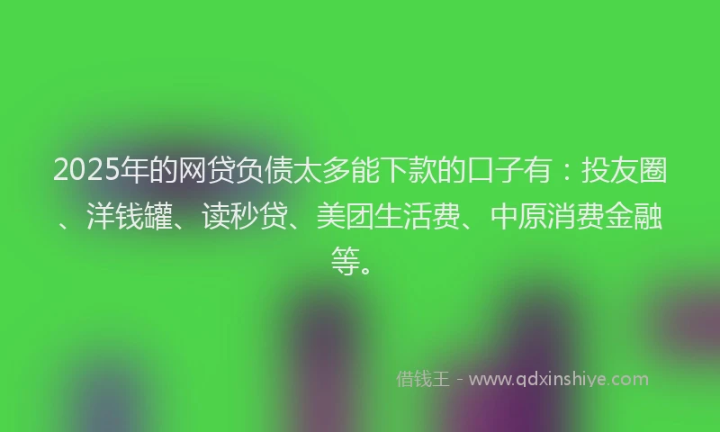 2025年的网贷负债太多能下款的口子有：投友圈、洋钱罐、读秒贷、美团生活费、中原消费金融等。