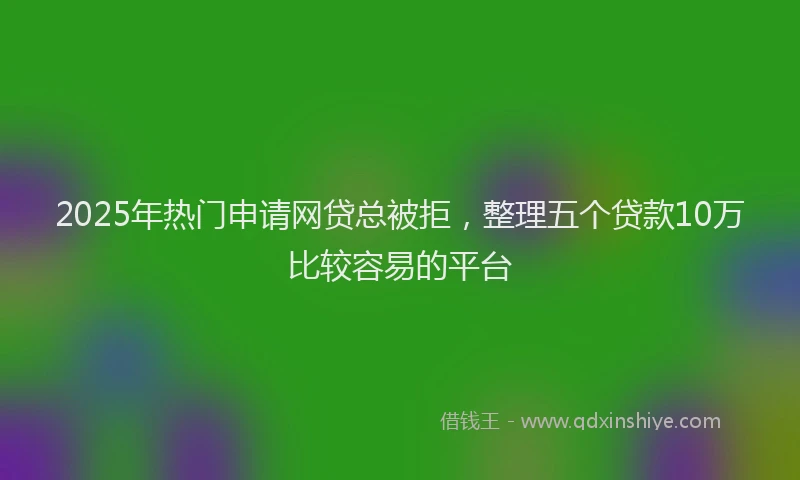 2025年热门申请网贷总被拒，整理五个贷款10万比较容易的平台