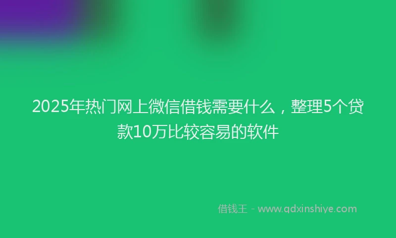 2025年热门网上微信借钱需要什么，整理5个贷款10万比较容易的软件